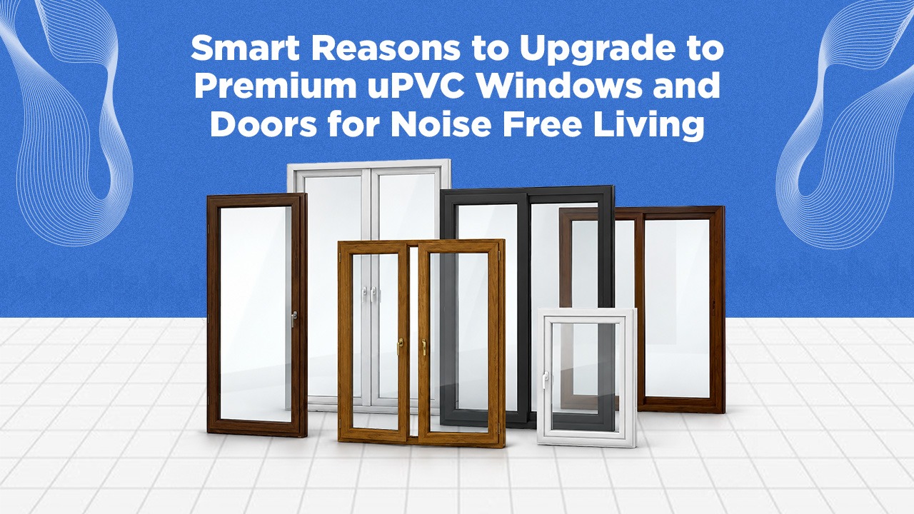 Smart Reasons to Upgrade to Premium uPVC Windows and Doors for Noise-Free Living